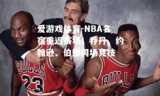 爱游戏体育-NBA名宿重返赛场！乔丹、约翰逊、伯德同场竞技