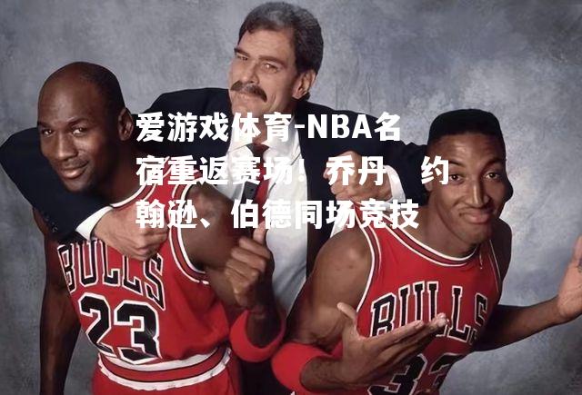 NBA名宿重返赛场！乔丹、约翰逊、伯德同场竞技