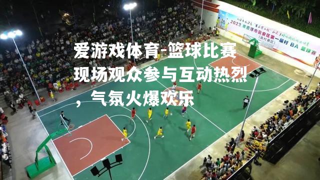 篮球比赛现场观众参与互动热烈，气氛火爆欢乐