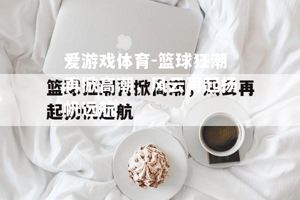 篮球狂潮再掀高潮，风云再起扬帆远航